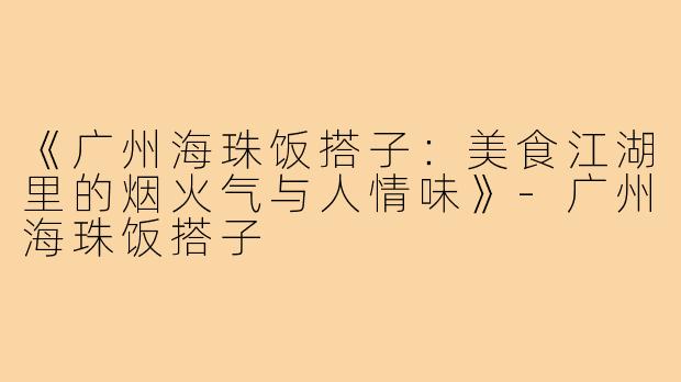 《广州海珠饭搭子:美食江湖里的烟火气与人情味》-广州海珠饭搭子