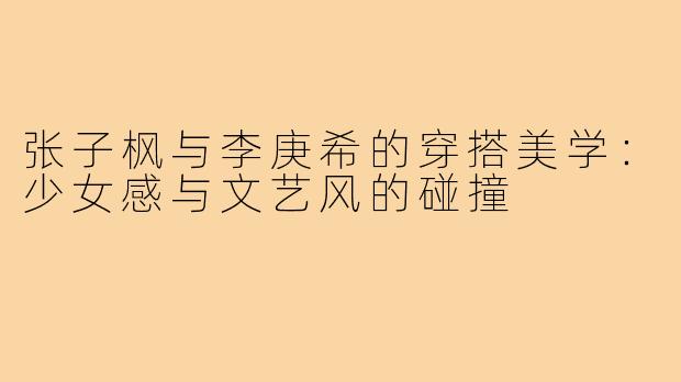 张子枫与李庚希的穿搭美学:少女感与文艺风的碰撞