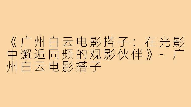 《广州白云电影搭子：在光影中邂逅同频的观影伙伴》