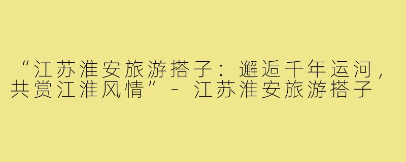 “江苏淮安旅游搭子：邂逅千年运河，共赏江淮风情”-江苏淮安旅游搭子