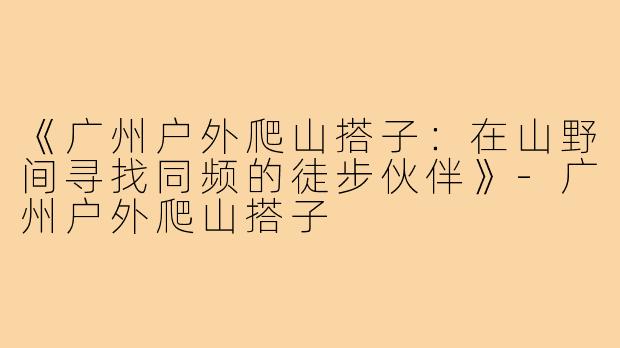 《广州户外爬山搭子：在山野间寻找同频的徒步伙伴》-广州户外爬山搭子