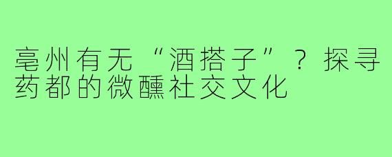 亳州有无“酒搭子”？探寻药都的微醺社交文化