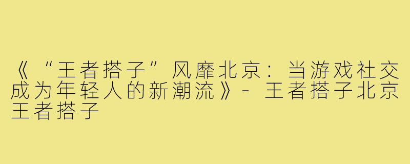 《“王者搭子”风靡北京：当游戏社交成为年轻人的新潮流》-王者搭子北京王者搭子
