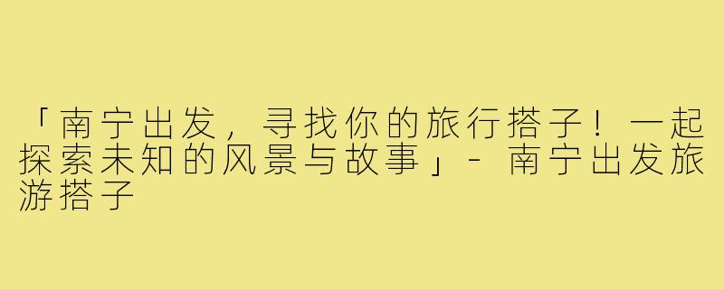 「南宁出发，寻找你的旅行搭子！一起探索未知的风景与故事」-南宁出发旅游搭子