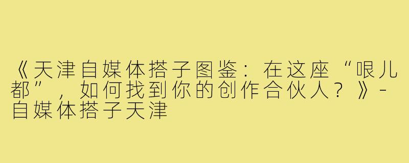 《天津自媒体搭子图鉴：在这座“哏儿都”，如何找到你的创作合伙人？》-自媒体搭子天津