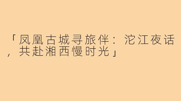 「凤凰古城寻旅伴:沱江夜话,共赴湘西慢时光」