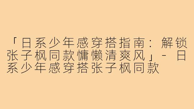 「日系少年感穿搭指南：解锁张子枫同款慵懒清爽风」