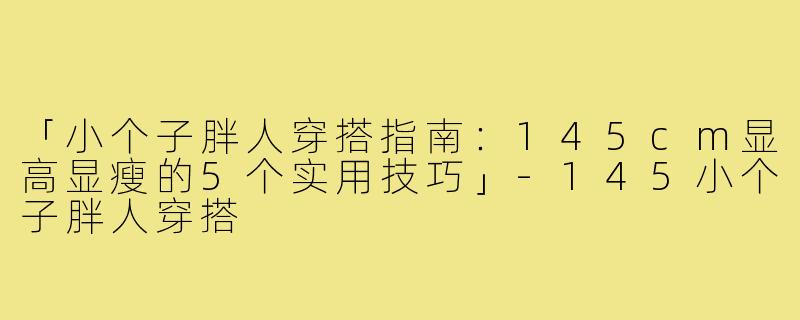 「小个子胖人穿搭指南：145cm显高显瘦的5个实用技巧」-145小个子胖人穿搭