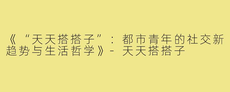 《“天天搭搭子”：都市青年的社交新趋势与生活哲学》-天天搭搭子