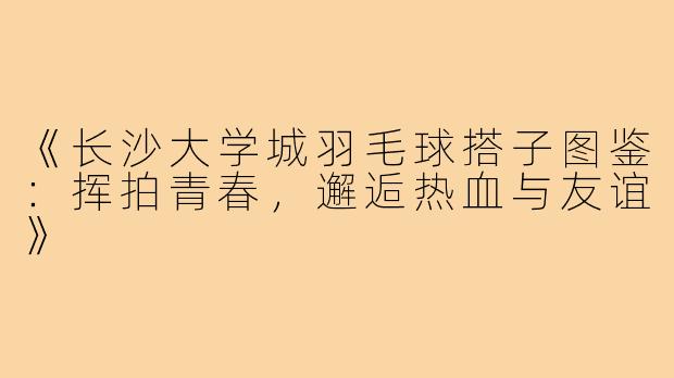《长沙大学城羽毛球搭子图鉴:挥拍青春,邂逅热血与友谊》