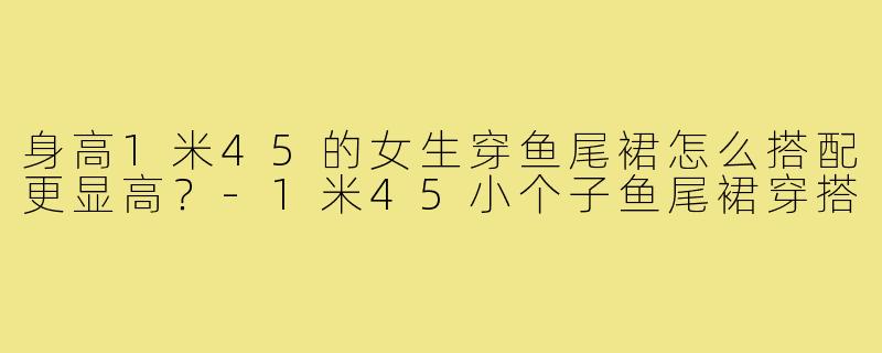 身高1米45的女生穿鱼尾裙怎么搭配更显高？