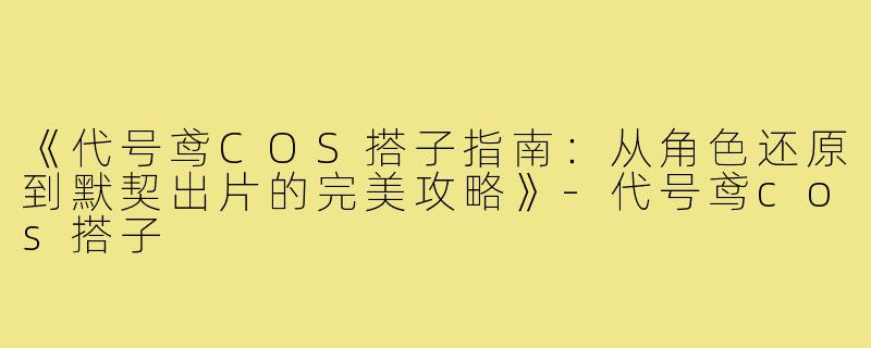 《代号鸢COS搭子指南：从角色还原到默契出片的完美攻略》-代号鸢cos搭子
