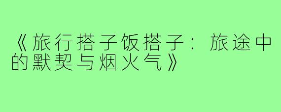《旅行搭子饭搭子：旅途中的默契与烟火气》