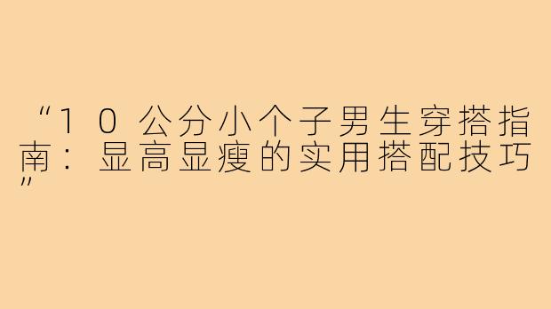 “10公分小个子男生穿搭指南:显高显瘦的实用搭配技巧”