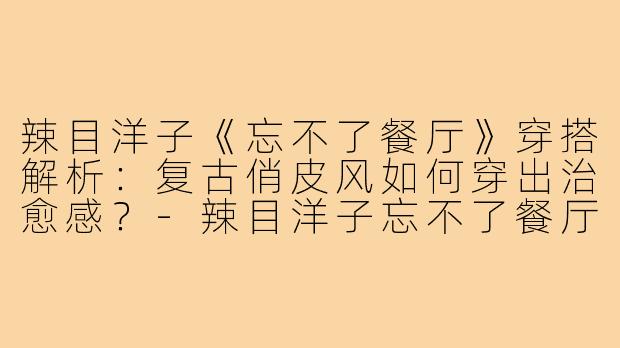 辣目洋子《忘不了餐厅》穿搭解析：复古俏皮风如何穿出治愈感？-辣目洋子忘不了餐厅穿搭