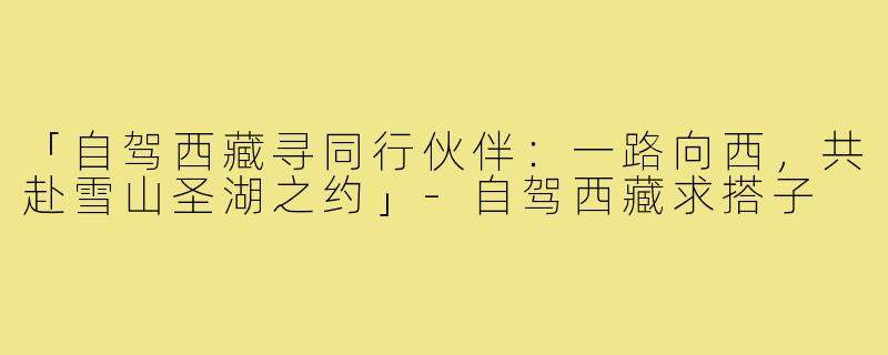 「自驾西藏寻同行伙伴:一路向西,共赴雪山圣湖之约」-自驾西藏求搭子
