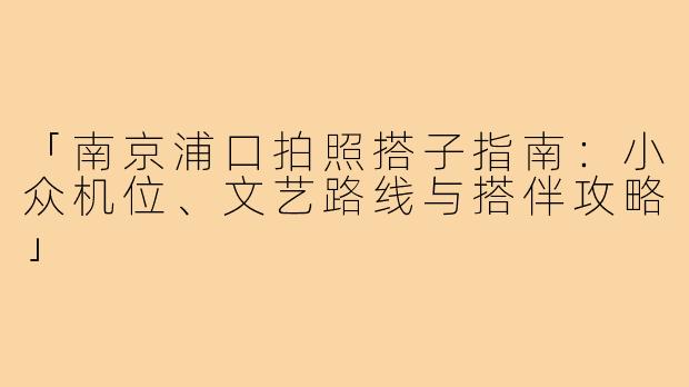 「南京浦口拍照搭子指南：小众机位、文艺路线与搭伴攻略」