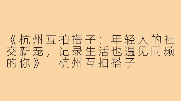 《杭州互拍搭子：年轻人的社交新宠，记录生活也遇见同频的你》-杭州互拍搭子