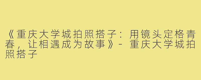 《重庆大学城拍照搭子：用镜头定格青春，让相遇成为故事》-重庆大学城拍照搭子