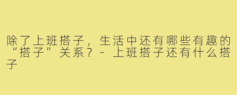 除了上班搭子,生活中还有哪些有趣的“搭子”关系?-上班搭子还有什么搭子