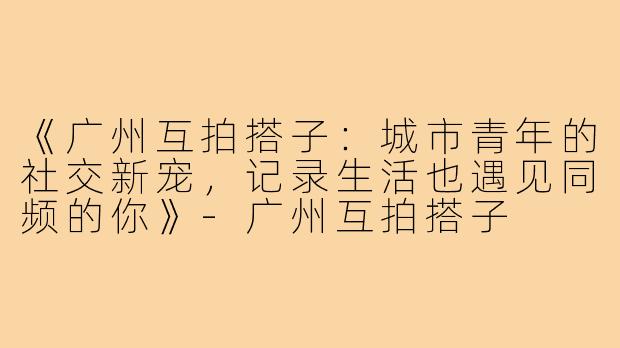 《广州互拍搭子：城市青年的社交新宠，记录生活也遇见同频的你》
