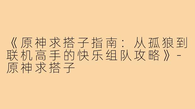 《原神求搭子指南：从孤狼到联机高手的快乐组队攻略》-原神求搭子