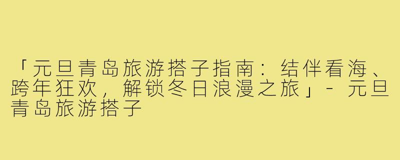 「元旦青岛旅游搭子指南：结伴看海、跨年狂欢，解锁冬日浪漫之旅」-元旦青岛旅游搭子