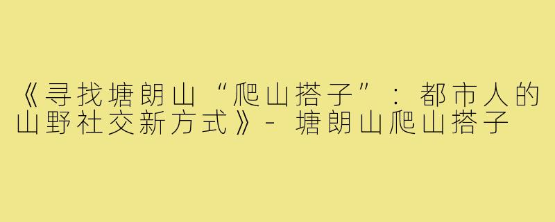 《寻找塘朗山“爬山搭子”:都市人的山野社交新方式》-塘朗山爬山搭子