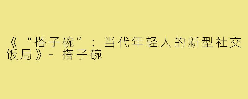 《“搭子碗”:当代年轻人的新型社交饭局》-搭子碗