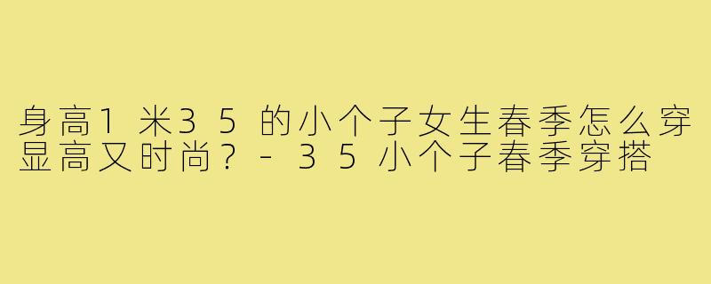 身高1米35的小个子女生春季怎么穿显高又时尚?-35小个子春季穿搭