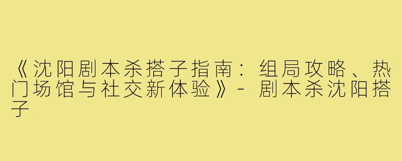 《沈阳剧本杀搭子指南：组局攻略、热门场馆与社交新体验》-剧本杀沈阳搭子