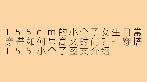 155cm的小个子女生日常穿搭如何显高又时尚?-穿搭155小个子图文介绍