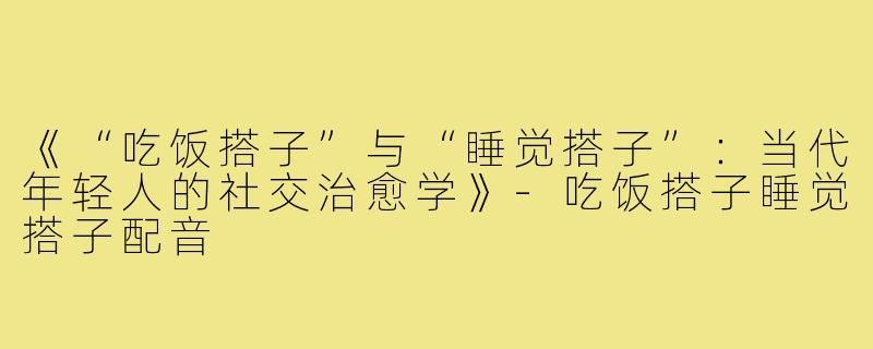 《“吃饭搭子”与“睡觉搭子”：当代年轻人的社交治愈学》