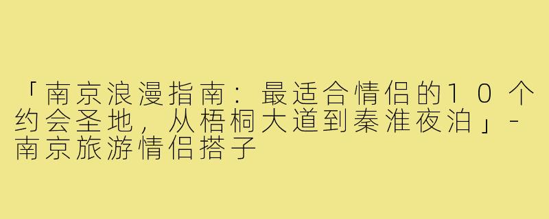 「南京浪漫指南：最适合情侣的10个约会圣地，从梧桐大道到秦淮夜泊」-南京旅游情侣搭子