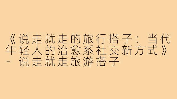 《说走就走的旅行搭子:当代年轻人的治愈系社交新方式》-说走就走旅游搭子