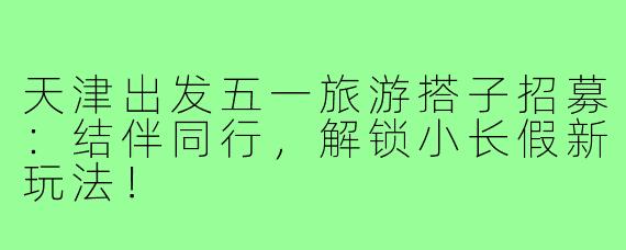 天津出发五一旅游搭子招募：结伴同行，解锁小长假新玩法！