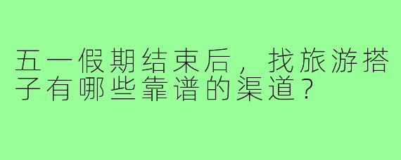 五一假期结束后，找旅游搭子有哪些靠谱的渠道？