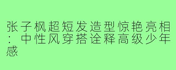 张子枫超短发造型惊艳亮相：中性风穿搭诠释高级少年感