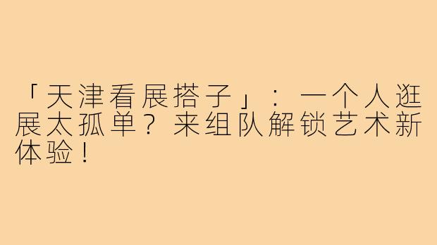 「天津看展搭子」：一个人逛展太孤单？来组队解锁艺术新体验！