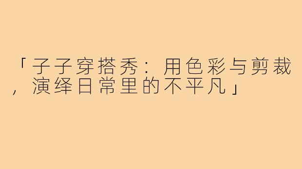 「子子穿搭秀：用色彩与剪裁，演绎日常里的不平凡」
