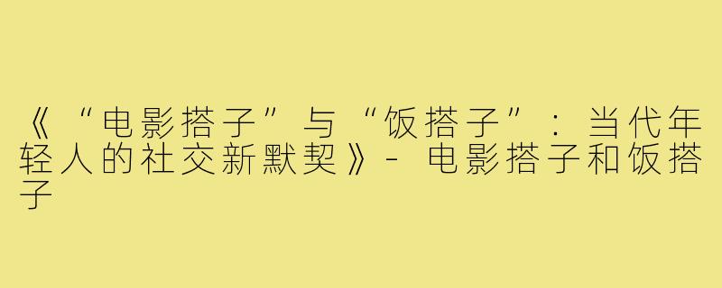 《“电影搭子”与“饭搭子”：当代年轻人的社交新默契》-电影搭子和饭搭子