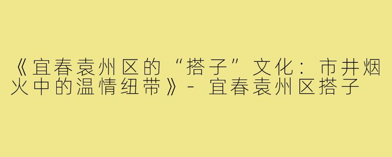 《宜春袁州区的“搭子”文化:市井烟火中的温情纽带》-宜春袁州区搭子