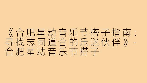 《合肥星动音乐节搭子指南：寻找志同道合的乐迷伙伴》-合肥星动音乐节搭子