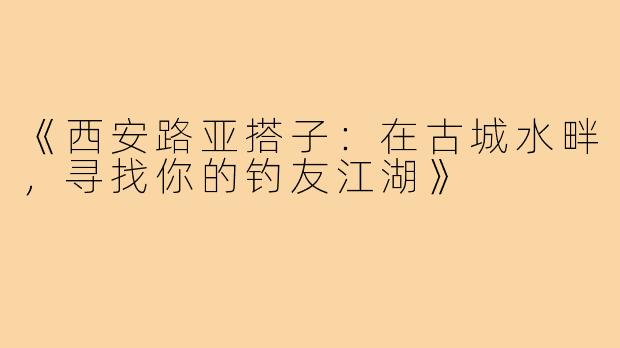 《西安路亚搭子：在古城水畔，寻找你的钓友江湖》