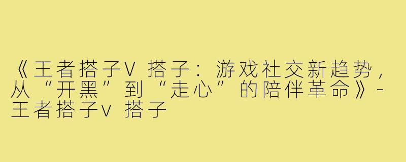 《王者搭子V搭子：游戏社交新趋势，从“开黑”到“走心”的陪伴革命》-王者搭子v搭子