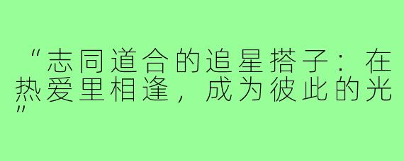 “志同道合的追星搭子：在热爱里相逢，成为彼此的光”