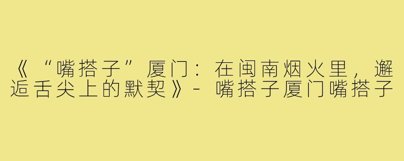 《“嘴搭子”厦门：在闽南烟火里，邂逅舌尖上的默契》