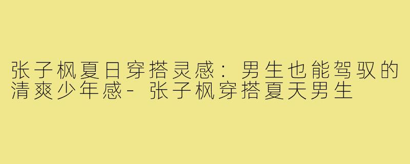 张子枫夏日穿搭灵感：男生也能驾驭的清爽少年感