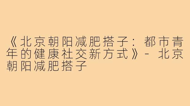 《北京朝阳减肥搭子:都市青年的健康社交新方式》-北京朝阳减肥搭子