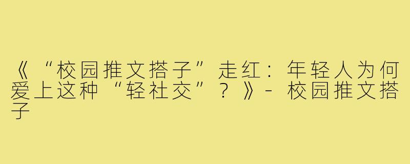 《“校园推文搭子”走红：年轻人为何爱上这种“轻社交”？》-校园推文搭子